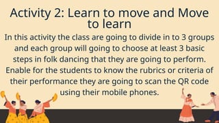 Activity 2: Learn to move and Move
to learn
In this activity the class are going to divide in to 3 groups
and each group will going to choose at least 3 basic
steps in folk dancing that they are going to perform.
Enable for the students to know the rubrics or criteria of
their performance they are going to scan the QR code
using their mobile phones.
 