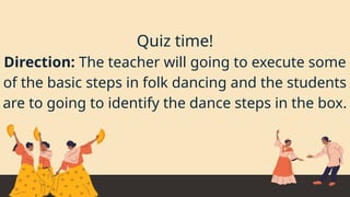 Quiz time!
Direction: The teacher will going to execute some
of the basic steps in folk dancing and the students
are to going to identify the dance steps in the box.
 