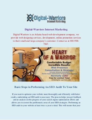 Digital-Warriors Internet Marketing
Digital Warriors is an Atlanta based web development company, we
provide web designing services, development, online promotion services
to their small and large company’s customer. Contact us at 888-9887567.

Basic Steps in Performing An SEO Audit To Your Site
If you want to optimize your website more thoroughly and efficiently with better
results, undertaking an SEO audit is necessary. The process helps you get feedback
and an analysis on the progress of your search engine optimization efforts and
allows you to correct the problematic areas of your SEO strategies. Performing an
SEO audit to your website at least twice a year is ideal. This will ensure that your

 