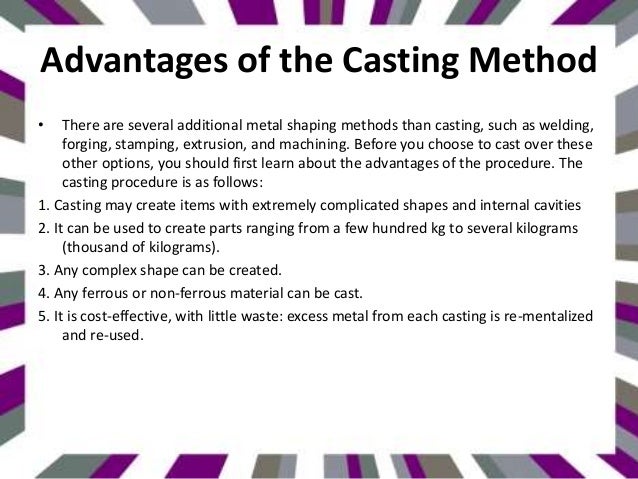 Advantages of the Casting Method
• There are several additional metal shaping methods than casting, such as welding,
forging, stamping, extrusion, and machining. Before you choose to cast over these
other options, you should first learn about the advantages of the procedure. The
casting procedure is as follows:
1. Casting may create items with extremely complicated shapes and internal cavities
2. It can be used to create parts ranging from a few hundred kg to several kilograms
(thousand of kilograms).
3. Any complex shape can be created.
4. Any ferrous or non-ferrous material can be cast.
5. It is cost-effective, with little waste: excess metal from each casting is re-mentalized
and re-used.
 