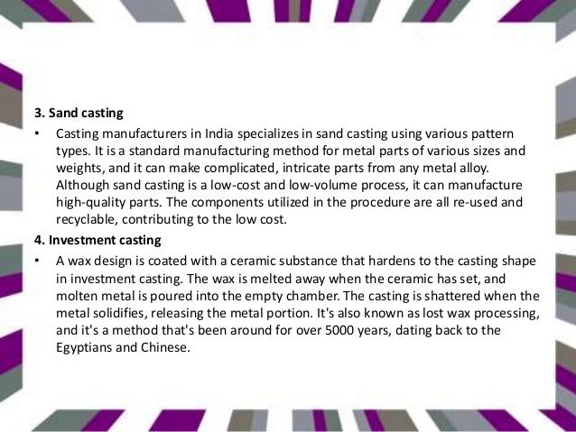 3. Sand casting
• Casting manufacturers in India specializes in sand casting using various pattern
types. It is a standard manufacturing method for metal parts of various sizes and
weights, and it can make complicated, intricate parts from any metal alloy.
Although sand casting is a low-cost and low-volume process, it can manufacture
high-quality parts. The components utilized in the procedure are all re-used and
recyclable, contributing to the low cost.
4. Investment casting
• A wax design is coated with a ceramic substance that hardens to the casting shape
in investment casting. The wax is melted away when the ceramic has set, and
molten metal is poured into the empty chamber. The casting is shattered when the
metal solidifies, releasing the metal portion. It's also known as lost wax processing,
and it's a method that's been around for over 5000 years, dating back to the
Egyptians and Chinese.
 