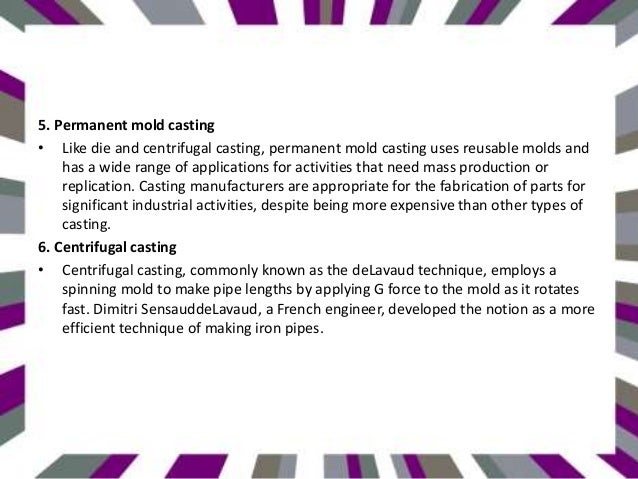 5. Permanent mold casting
• Like die and centrifugal casting, permanent mold casting uses reusable molds and
has a wide range of applications for activities that need mass production or
replication. Casting manufacturers are appropriate for the fabrication of parts for
significant industrial activities, despite being more expensive than other types of
casting.
6. Centrifugal casting
• Centrifugal casting, commonly known as the deLavaud technique, employs a
spinning mold to make pipe lengths by applying G force to the mold as it rotates
fast. Dimitri SensauddeLavaud, a French engineer, developed the notion as a more
efficient technique of making iron pipes.
 