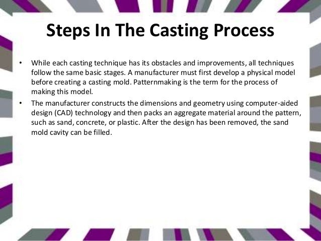 Steps In The Casting Process
• While each casting technique has its obstacles and improvements, all techniques
follow the same basic stages. A manufacturer must first develop a physical model
before creating a casting mold. Patternmaking is the term for the process of
making this model.
• The manufacturer constructs the dimensions and geometry using computer-aided
design (CAD) technology and then packs an aggregate material around the pattern,
such as sand, concrete, or plastic. After the design has been removed, the sand
mold cavity can be filled.
 