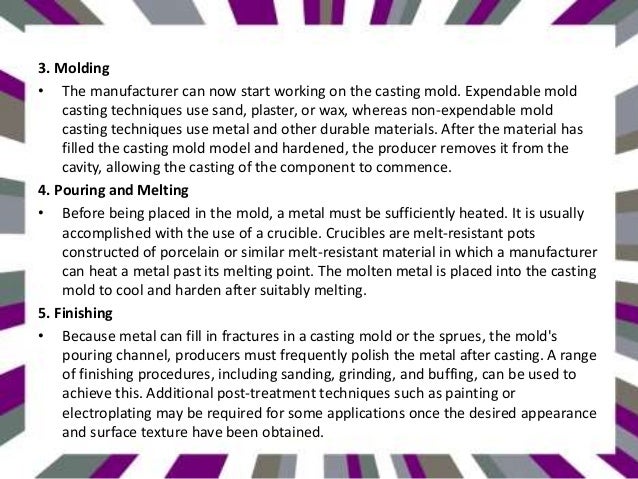 3. Molding
• The manufacturer can now start working on the casting mold. Expendable mold
casting techniques use sand, plaster, or wax, whereas non-expendable mold
casting techniques use metal and other durable materials. After the material has
filled the casting mold model and hardened, the producer removes it from the
cavity, allowing the casting of the component to commence.
4. Pouring and Melting
• Before being placed in the mold, a metal must be sufficiently heated. It is usually
accomplished with the use of a crucible. Crucibles are melt-resistant pots
constructed of porcelain or similar melt-resistant material in which a manufacturer
can heat a metal past its melting point. The molten metal is placed into the casting
mold to cool and harden after suitably melting.
5. Finishing
• Because metal can fill in fractures in a casting mold or the sprues, the mold's
pouring channel, producers must frequently polish the metal after casting. A range
of finishing procedures, including sanding, grinding, and buffing, can be used to
achieve this. Additional post-treatment techniques such as painting or
electroplating may be required for some applications once the desired appearance
and surface texture have been obtained.
 