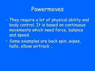 Powermoves
• They require a lot of physical ability and
  body control. It is based on continuous
  movements which need force, balance
  and speed.
• Some examples are back spin, wipes,
  hallo, elbow airtrack …
 
