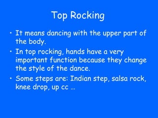 Top Rocking
• It means dancing with the upper part of
  the body.
• In top rocking, hands have a very
  important function because they change
  the style of the dance.
• Some steps are: Indian step, salsa rock,
  knee drop, up cc …
 