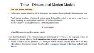 Three - Dimensional Motion Models
• Deformable Motion Modeling the 3-D structure and motion of nonrigid objects is a complex task.
• Analysis and synthesis of nonrigid motion using deformable models is an active research area
today. In theory, according to the mechanics of deformable bodies,
the model can be extended to include 3-D nonrigid motion as
X’= (D+R)X+T
where D is an arbitrary deformation matrix.
Note that the elements of the rotation matrix are constrained to be related to the sines and cosines of
the respective angles, whereas the deformation matrix is not constrained in any way.
• Some examples of the proposed 3-D nonrigid motion models include those based on free
vibration or deformation models those based on constraints induced by intrinsic and extrinsic
forces.
Non rigid Motion modelling
 