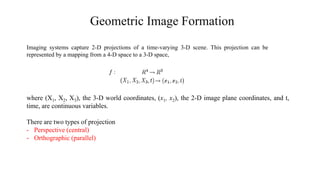 Geometric Image Formation
Imaging systems capture 2-D projections of a time-varying 3-D scene. This projection can be
represented by a mapping from a 4-D space to a 3-D space,
where (X1, X2, X3), the 3-D world coordinates, (x1, x2), the 2-D image plane coordinates, and t,
time, are continuous variables.
There are two types of projection
- Perspective (central)
- Orthographic (parallel)
 