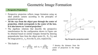Geometric Image Formation
• Perspective projection reflects image formation using an
ideal pinhole camera according to the principles of
geometrical optics.
• All the rays from the object pass through the center of
projection, which corresponds to the center of the lens.
It is also known as “central projection.”
• The algebraic relations that describe the perspective
transformation for the configuration shown in Figure can
be obtained based on similar triangles formed by drawing
perpendicular lines from the object point (X1, X2, X3) and
the image point (x1, x2, 0) to the X3 axis, respectively.
• This leads to
Perspective Projection
Fig: Perspective projection model.
f denotes the distance from the
center of projection to the image
plane.
 