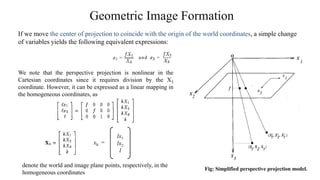 Geometric Image Formation
If we move the center of projection to coincide with the origin of the world coordinates, a simple change
of variables yields the following equivalent expressions:
Fig: Simplified perspective projection model.
We note that the perspective projection is nonlinear in the
Cartesian coordinates since it requires division by the X3
coordinate. However, it can be expressed as a linear mapping in
the homogeneous coordinates, as
lx1
lx2
l
xh =
denote the world and image plane points, respectively, in the
homogeneous coordinates
 