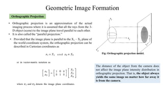 Geometric Image Formation
Orthographic Projection
• Orthographic projection is an approximation of the actual
imaging process where it is assumed that all the rays from the 3-
D object (scene) to the image plane travel parallel to each other.
• It is also called the “parallel projection.”
Fig: Orthographic projection model.
• Provided that the image plane is parallel to the X1 – X2 plane of
the world coordinate system, the orthographic projection can be
described in Cartesian coordinates as
The distance of the object from the camera does
not affect the image plane intensity distribution in
orthographic projection. That is, the object always
yields the same image no matter how far away it
is from the camera.
 
