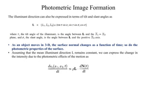 Photometric Image Formation
The illuminant direction can also be expressed in terms of tilt and slant angles as
• As an object moves in 3-D, the surface normal changes as a function of time; so do the
photometric properties of the surface.
• Assuming that the mean illuminant direction L remains constant, we can express the change in
the intensity due to the photometric effects of the motion as
 
