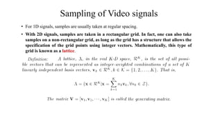 Sampling of Video signals
• For 1D signals, samples are usually taken at regular spacing.
• With 2D signals, samples are taken in a rectangular grid. In fact, one can also take
samples on a non-rectangular grid, as long as the grid has a structure that allows the
specification of the grid points using integer vectors. Mathematically, this type of
grid is known as a lattice.
Definition:
 