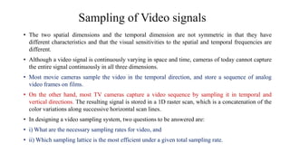Sampling of Video signals
• The two spatial dimensions and the temporal dimension are not symmetric in that they have
different characteristics and that the visual sensitivities to the spatial and temporal frequencies are
different.
• Although a video signal is continuously varying in space and time, cameras of today cannot capture
the entire signal continuously in all three dimensions.
• Most movie cameras sample the video in the temporal direction, and store a sequence of analog
video frames on films.
• On the other hand, most TV cameras capture a video sequence by sampling it in temporal and
vertical directions. The resulting signal is stored in a 1D raster scan, which is a concatenation of the
color variations along successive horizontal scan lines.
• In designing a video sampling system, two questions to be answered are:
• i) What are the necessary sampling rates for video, and
• ii) Which sampling lattice is the most efficient under a given total sampling rate.
 