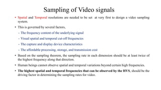 Sampling of Video signals
• Spatial and Temporal resolutions are needed to be set at very first to design a video sampling
system.
• This is governed by several factors,
- The frequency content of the underlying signal
- Visual spatial and temporal cut-off frequencies
- The capture and display device characteristics
- The affordable processing, storage, and transmission cost
• Based on the sampling theorem, the sampling rate in each dimension should be at least twice of
the highest frequency along that direction.
• Human beings cannot observe spatial and temporal variations beyond certain high frequencies.
• The highest spatial and temporal frequencies that can be observed by the HVS, should be the
driving factor in determining the sampling rates for video.
 