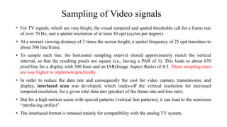 Sampling of Video signals
• For TV signals, which are very bright, the visual temporal and spatial thresholds call for a frame rate
of over 70 Hz, and a spatial resolution of at least 30 cpd (cycles per degree).
• At a normal viewing distance of 3 times the screen height, a spatial frequency of 25 cpd translates to
about 500 line/frame.
• To sample each line, the horizontal sampling interval should approximately match the vertical
interval, so that the resulting pixels are square (i.e., having a PAR of 1). This leads to about 670
pixel/line for a display with 500 lines and an IAR(Image Aspect Ratio) of 4:3. These sampling rates
are way higher to implement practically.
• In order to reduce the data rate and consequently the cost for video capture, transmission, and
display, interlaced scan was developed, which trades-off the vertical resolution for increased
temporal resolution, for a given total data rate (product of the frame rate and line rate).
• But for a high motion scene with special patterns (vertical line patterns), it can lead to the notorious
“interlacing artifact”
• The interlaced format is retained mainly for compatibility with the analog TV system.
 