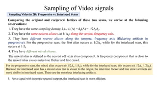 Sampling of Video signals
Sampling Video in 2D: Progressive vs. Interlaced Scans
Comparing the original and reciprocal lattices of these two scans, we arrive at the following
observations:
1. They have the same sampling density, i.e., d1(Ʌ) = d2(Ʌ) = 1/2ΔtΔy.
2. They have the same nearest aliases, at 1/ Δy; along the vertical frequency axis.
3. They have different nearest aliases along the temporal frequency axis (flickering artifacts in
progressive). For the progressive scan, the first alias occurs at 1/2Δt, while for the interlaced scan, this
occurs at 1/Δt
4. They have different mixed aliases.
The mixed alias is defined as the nearest off -axis alias component. A frequency component that is close to
the mixed alias causes inter-line flicker and line crawl.
For the progressive scan, the mixed alias occurs at (1/2Δt, 1/Δy), while for the interlaced scan, this occurs at (1/2Δt, 1/2Δy).
Because the interlaced scan has a mixed alias that is closer to the origin, the inter-line flicker and line crawl artifacts are
more visible in interlaced scans. These are the notorious interlacing artifacts.
5. For a signal with isotropic spectral support, the interlaced scan is more efficient.
 