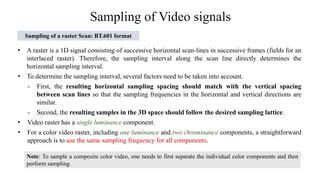 Sampling of Video signals
Sampling of a raster Scan: BT.601 format
• A raster is a 1D signal consisting of successive horizontal scan-lines in successive frames (fields for an
interlaced raster). Therefore, the sampling interval along the scan line directly determines the
horizontal sampling interval.
• To determine the sampling interval, several factors need to be taken into account.
- First, the resulting horizontal sampling spacing should match with the vertical spacing
between scan lines so that the sampling frequencies in the horizontal and vertical directions are
similar.
- Second, the resulting samples in the 3D space should follow the desired sampling lattice.
• Video raster has a single luminance component.
• For a color video raster, including one luminance and two chrominance components, a straightforward
approach is to use the same sampling frequency for all components.
Note: To sample a composite color video, one needs to first separate the individual color components and then
perform sampling.
 
