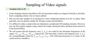 Sampling of Video signals
Sampling Video in 3D
• In the sampling schemes described in 2D, the horizontal samples are aligned vertically in all fields.
Such a sampling scheme is by no means optimal.
• One can also take samples in an interlaced or more complicated pattern over the x-y plane. More
generally, one can directly sample the 3D space using a desired lattice.
• It is difficult to make a camera that can implement a complicated 3D sampling structure. However,
one can first acquire samples using a dense but simply structured lattice and then down-convert it
to the desired lattice.
• We will assume that the frequency axes, fx, fy, ft, are scaled by the maximum frequencies of the
signal, 1/fx, max; 1/fy, max; 1/ft, max, respectively. The horizontal, vertical, and temporal axes, x; y; t,
are correspondingly scaled by fx, max; fy, max; ft, max. (The following discussion is in terms of the
scaled unit-less variables.)
 