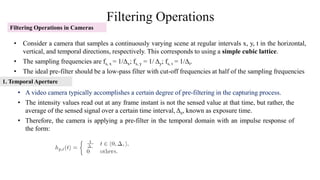 Filtering Operations
Filtering Operations in Cameras
• Consider a camera that samples a continuously varying scene at regular intervals x, y, t in the horizontal,
vertical, and temporal directions, respectively. This corresponds to using a simple cubic lattice.
• The sampling frequencies are fs, x = 1/Δx; fs, y = 1/ Δy; fs, t = 1/Δt.
• The ideal pre-filter should be a low-pass filter with cut-off frequencies at half of the sampling frequencies
• A video camera typically accomplishes a certain degree of pre-filtering in the capturing process.
• The intensity values read out at any frame instant is not the sensed value at that time, but rather, the
average of the sensed signal over a certain time interval, Δe, known as exposure time.
• Therefore, the camera is applying a pre-filter in the temporal domain with an impulse response of
the form:
1. Temporal Aperture
 