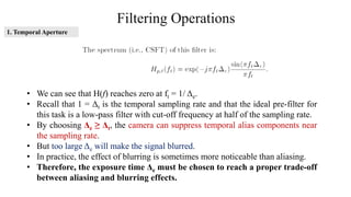 Filtering Operations
• We can see that H(f) reaches zero at ft = 1/ Δe.
• Recall that 1 = Δt is the temporal sampling rate and that the ideal pre-filter for
this task is a low-pass filter with cut-off frequency at half of the sampling rate.
• By choosing Δe ≥ Δt, the camera can suppress temporal alias components near
the sampling rate.
• But too large Δe will make the signal blurred.
• In practice, the effect of blurring is sometimes more noticeable than aliasing.
• Therefore, the exposure time Δe must be chosen to reach a proper trade-off
between aliasing and blurring effects.
1. Temporal Aperture
 