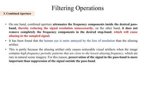 Filtering Operations
• On one hand, combined aperture attenuates the frequency components inside the desired pass-
band, thereby reducing the signal resolution unnecessarily; on the other hand, it does not
remove completely the frequency components in the desired stop-band, which will cause
aliasing in the sampled signal.
• It has been found that the human eye is more annoyed by the loss of resolution than the aliasing
artifact.
• This is partly because the aliasing artifact only causes noticeable visual artifacts when the image
contains high-frequency periodic patterns that are close to the lowest aliasing frequency, which are
rare in natural scene imagery. For this reason, preservation of the signal in the pass-band is more
important than suppression of the signal outside the pass-band.
3. Combined Aperture
 