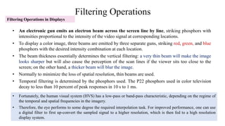 Filtering Operations
Filtering Operations in Displays
• An electronic gun emits an electron beam across the screen line by line, striking phosphors with
intensities proportional to the intensity of the video signal at corresponding locations.
• To display a color image, three beams are emitted by three separate guns, striking red, green, and blue
phosphors with the desired intensity combination at each location.
• The beam thickness essentially determines the vertical filtering: a very thin beam will make the image
looks sharper but will also cause the perception of the scan lines if the viewer sits too close to the
screen; on the other hand, a thicker beam will blur the image.
• Normally to minimize the loss of spatial resolution, thin beams are used.
• Temporal filtering is determined by the phosphors used. The P22 phosphors used in color television
decay to less than 10 percent of peak responses in 10 s to 1 ms.
• Fortunately, the human visual system (HVS) has a low-pass or band-pass characteristic, depending on the regime of
the temporal and spatial frequencies in the imagery.
• Therefore, the eye performs to some degree the required interpolation task. For improved performance, one can use
a digital filter to first up-convert the sampled signal to a higher resolution, which is then fed to a high resolution
display system.
 