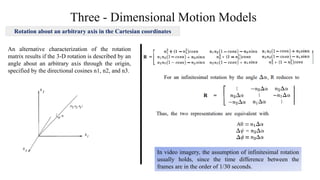Three - Dimensional Motion Models
Rotation about an arbitrary axis in the Cartesian coordinates
An alternative characterization of the rotation
matrix results if the 3-D rotation is described by an
angle about an arbitrary axis through the origin,
specified by the directional cosines n1, n2, and n3.
In video imagery, the assumption of infinitesimal rotation
usually holds, since the time difference between the
frames are in the order of 1/30 seconds.
 