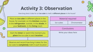 Activity 3: Observation
How long does it take for an ice cube to melt in different places in the house?
Material required
Ice cubes Chronometer
Conclusions
Write your ideas here
Place an ice cube in different places in the
house, for example: on the kitchen counter,
in the refrigerator, outside, in the shade, in
your bedroom, in the living room
Observe and record how long it takes for the
ice cube to completely melt in each location
Start the timer or watch the moment you
place the ice cube in each location
 