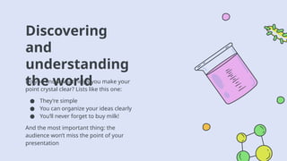 Discovering
and
understanding
the world
Do you know what helps you make your
point crystal clear? Lists like this one:
● They’re simple
● You can organize your ideas clearly
● You’ll never forget to buy milk!
And the most important thing: the
audience won’t miss the point of your
presentation
 