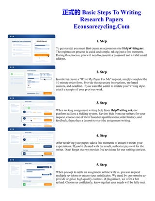 正式的 Basic Steps To Writing
Research Papers
Ecousarecycling.Com
1. Step
To get started, you must first create an account on site HelpWriting.net.
The registration process is quick and simple, taking just a few moments.
During this process, you will need to provide a password and a valid email
address.
2. Step
In order to create a "Write My Paper For Me" request, simply complete the
10-minute order form. Provide the necessary instructions, preferred
sources, and deadline. If you want the writer to imitate your writing style,
attach a sample of your previous work.
3. Step
When seeking assignment writing help from HelpWriting.net, our
platform utilizes a bidding system. Review bids from our writers for your
request, choose one of them based on qualifications, order history, and
feedback, then place a deposit to start the assignment writing.
4. Step
After receiving your paper, take a few moments to ensure it meets your
expectations. If you're pleased with the result, authorize payment for the
writer. Don't forget that we provide free revisions for our writing services.
5. Step
When you opt to write an assignment online with us, you can request
multiple revisions to ensure your satisfaction. We stand by our promise to
provide original, high-quality content - if plagiarized, we offer a full
refund. Choose us confidently, knowing that your needs will be fully met.
正式的 Basic Steps To Writing Research Papers Ecousarecycling.Com 正式的 Basic Steps To Writing Research
Papers Ecousarecycling.Com
 