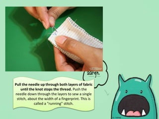 Pull the needle up through both layers of fabric
until the knot stops the thread. Push the
needle down through the layers to sew a single
stitch, about the width of a fingerprint. This is
called a "running" stitch.
 