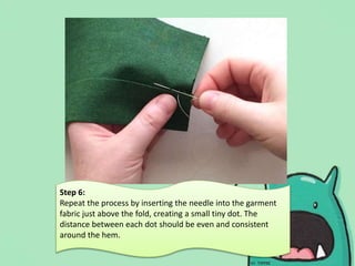 Step 6:
Repeat the process by inserting the needle into the garment
fabric just above the fold, creating a small tiny dot. The
distance between each dot should be even and consistent
around the hem.
 