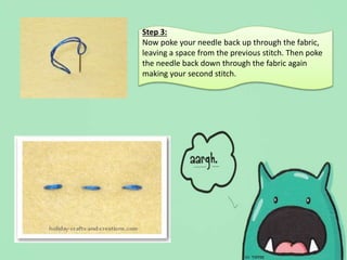 Step 3:
Now poke your needle back up through the fabric,
leaving a space from the previous stitch. Then poke
the needle back down through the fabric again
making your second stitch.
 