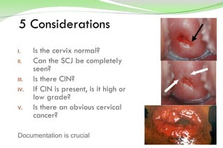 5 Considerations Is the cervix normal? Can the SCJ be completely seen? Is there CIN? If CIN is present, is it high or low grade? Is there an obvious cervical cancer? Documentation is crucial 