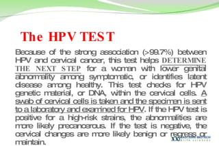 The HPV TEST   Because of the strong association (>99.7%) between HPV and cervical cancer, this test helps  DETERMINE THE NEXT STEP  for a woman with lower genital abnormality among symptomatic, or identifies latent disease among healthy. This test checks for HPV genetic material, or DNA, within the cervical cells.  A swab of cervical cells is taken and the specimen is sent to a laboratory and examined for HPV . If the HPV test is positive for a high-risk strains, the abnormalities are more likely precancerous. If the test is negative, the cervical changes are more likely benign or regress or maintain.  