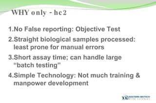 No False reporting: Objective Test  Straight biological samples processed: least prone for manual errors Short assay time; can handle large “batch testing” Simple Technology: Not much training & manpower development WHY only - hc2 
