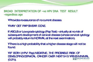 BROAD  INTERPRETATION OF –ve HPV DNA  TEST  RESULT -regardless age  Provides re-assurance of no current disease.  MAY  GET  PAP SMEAR  DONE.  If ASCUS or Low grade cytology (Pap Test) - virtually at no risk of subsequent development of cervical disease (whose cervical cytology will probably return to NORMAL at the next examination).  There is a high probability that a higher disease stage will not be found.  IF  BOTH  (HPV/ Pap) NEGATIVE , THE  PROBABLE  RISK  OF  DEVELOPING CERVICAL  CANCER  OVER  NEXT 5-15 YRS IS MINIMAL (0.2%). 