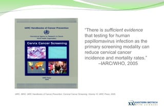 “ There is  sufficient evidence  that testing for human papillomavirus infection as the primary screening modality can reduce cervical cancer incidence and mortality rates.” – IARC/WHO, 2005 IARC, WHO. IARC Handbooks of Cancer Prevention: Cervical Cancer Screening. Volume 10. IARC Press; 2005. 