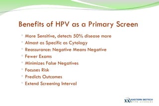 Benefits of HPV as a Primary Screen More Sensitive, detects 50% disease more Almost as Specific as Cytology Reassurance: Negative Means Negative Fewer Exams Minimizes False Negatives Focuses Risk Predicts Outcomes Extend Screening Interval 