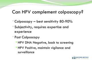 Can HPV complement colposcopy? Colposcopy – best sensitivity 80-90% Subjectivity, requires expertise and experience Post Colposcopy HPV DNA Negative, back to screening HPV Positive, maintain vigilance and surveillance 