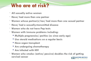 Who are at risk? All sexually active women Have/ had more than one partner Women whose partner(s) has/ had more than one sexual partner Have/ had a sexually-transmitted disease Women who do not have Pap   tests Women with immune problems including: Multiple pregnancies/ parities (es since early age) Use steroid medications on a regular basis Have organ transplant Are undergoing chemotherapy Are infected with HIV Women who smoke- (active/ passive) doubles the risk of getting cervical cancer 