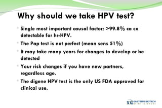 Why should we take HPV test? Single most important causal factor; >99.8% ca cx detectable for hr-HPV. The Pap test is not perfect (mean sens 51%) It may take many years for changes to develop or be detected Your risk changes if you have new partners, regardless age. The digene HPV test is the only US FDA approved for clinical use. 