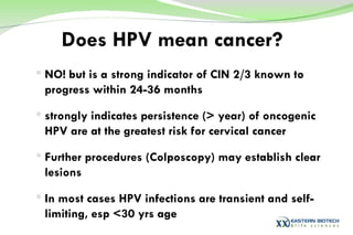 Does HPV mean cancer? NO! but is a strong indicator of CIN 2/3 known to progress within 24-36 months strongly indicates persistence (> year) of oncogenic HPV are at the greatest risk for cervical cancer Further procedures (Colposcopy) may establish clear lesions In most cases HPV infections are transient and self-limiting, esp <30 yrs age 