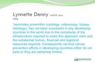 Lynnette Denny  AORTIC May 2006 “ secondary prevention (cytology, colposcopy, biopsy, histology), has not been successful in any developing countries in the world due to the complexity of the infrastructure required to make this approach work and the substantial human, financial and logistical resources required. Consequently cervical cancer prevention efforts in developing countries either do not exist or they are extremely limited. 