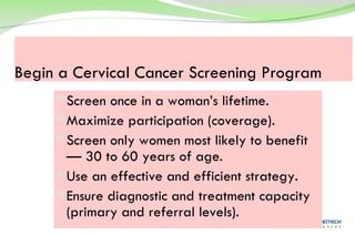 Begin a Cervical Cancer Screening Program Screen once in a woman’s lifetime. Maximize participation (coverage). Screen only women most likely to benefit— 30 to 60 years of age. Use an effective and efficient strategy. Ensure diagnostic and treatment capacity (primary and referral levels). 