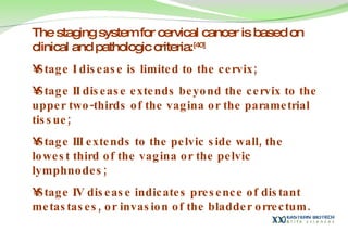 The staging system for cervical cancer is based on clinical and pathologic criteria: [40]   Stage I disease is limited to the cervix; Stage II disease extends beyond the cervix to the upper two-thirds of the vagina or the parametrial tissue;  Stage III extends to the pelvic side wall, the lowest third of the vagina or the pelvic lymphnodes; Stage IV disease indicates presence of distant metastases, or invasion of the bladder orrectum.  