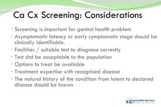 Ca Cx Screening: Considerations Screening is important for genital health problem Asymptomatic latency or early symptomatic stage should be clinically identifiable.  Facilities / suitable test to diagnose correctly Test shd be acceptable to the population Options to treat be available Treatment expertise with recognised disease The natural history of the condition from latent to declared disease should be known 