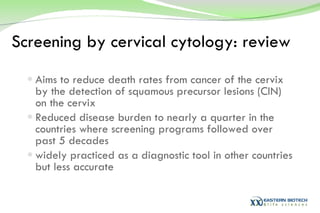 Screening by cervical cytology: review Aims to reduce death rates from cancer of the cervix by the detection of squamous precursor lesions (CIN) on the cervix Reduced disease burden to nearly a quarter in the countries where screening programs followed over past 5 decades widely practiced as a diagnostic tool in other countries but less accurate  