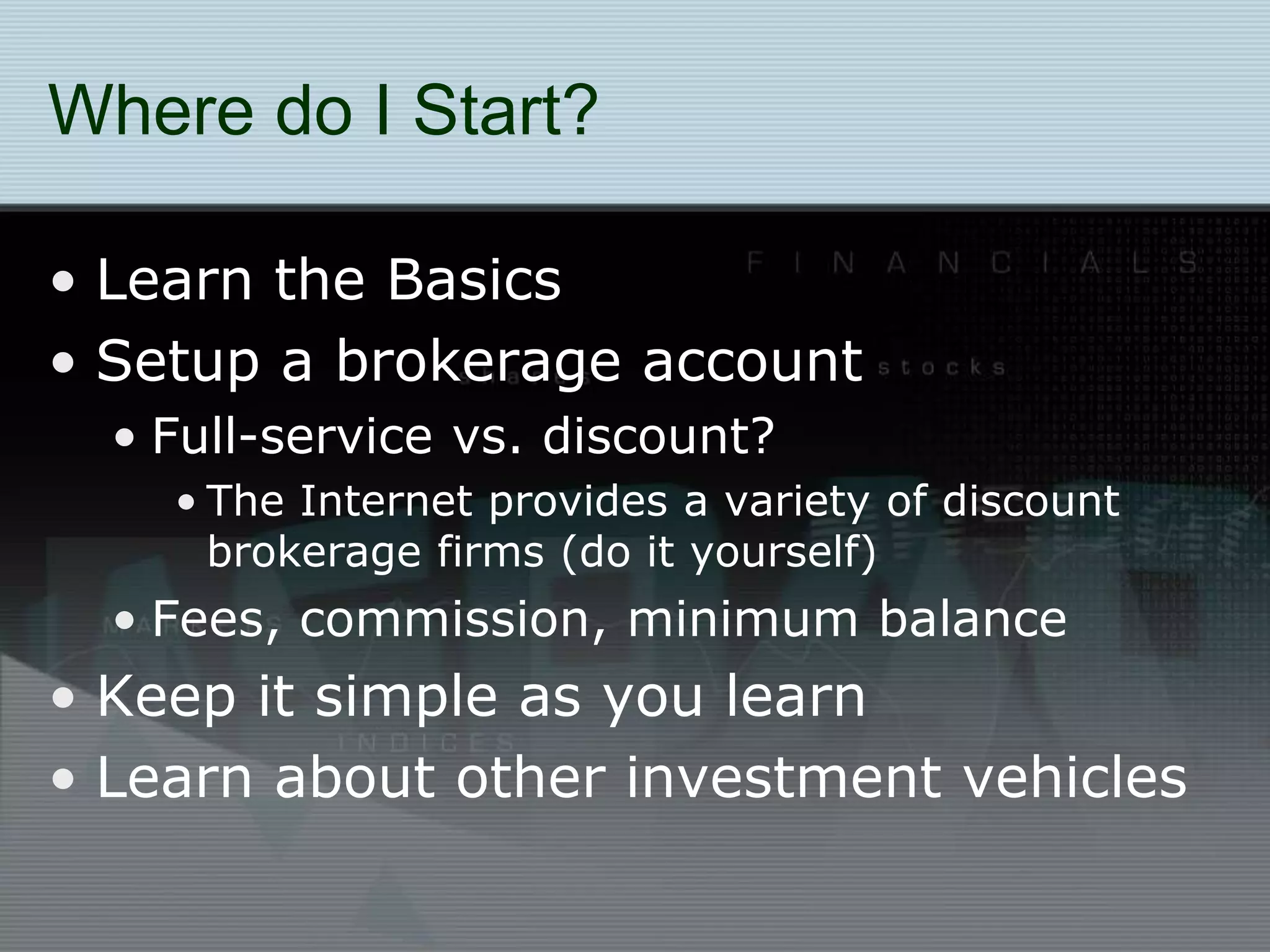 Where do I Start?
• Learn the Basics
• Setup a brokerage account
• Full-service vs. discount?
• The Internet provides a variety of discount
brokerage firms (do it yourself)
• Fees, commission, minimum balance
• Keep it simple as you learn
• Learn about other investment vehicles
 